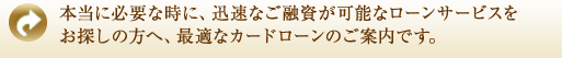 本当に必要な時に、迅速なご融資が可能なサービスをお探しの方へ、最適なカードローンのご案内です。