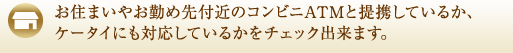 お住まいやお勤め先付近のコンビニATMと提携しているか、ケータイにも対応しているかをチェック出来ます。