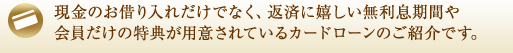 現金のお借り入れだけでなく、返済に嬉しい無利息期間や会員だけの特典が用意されているカードローンのご紹介です。