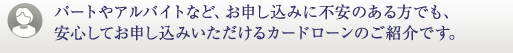 パートやアルバイトなど、お申し込みに不安のある方でも、安心してお申し込みいただけるカードローンのご紹介です。