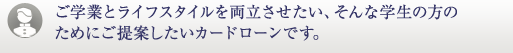 ご学業とライフスタイルを両立させたい、そんな学生の方のためにご提案したいカードローンです。