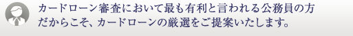 カードローン審査において最も有利と言われる公務員の方だからこそ、カードローンの厳選をご提案いたします。