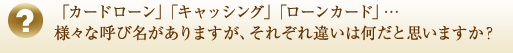 「カードローン」「キャッシング」「ローンカード」…様々な呼び名がありますが、それぞれ違いは何だと思いますか？